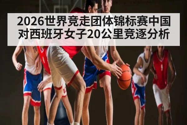 2026世界竞走团体锦标赛中国对西班牙女子20公里竞逐分析