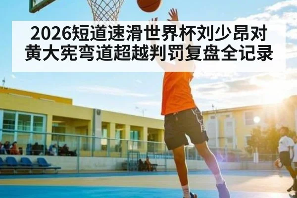 2026短道速滑世界杯刘少昂对黄大宪弯道超越判罚复盘全记录